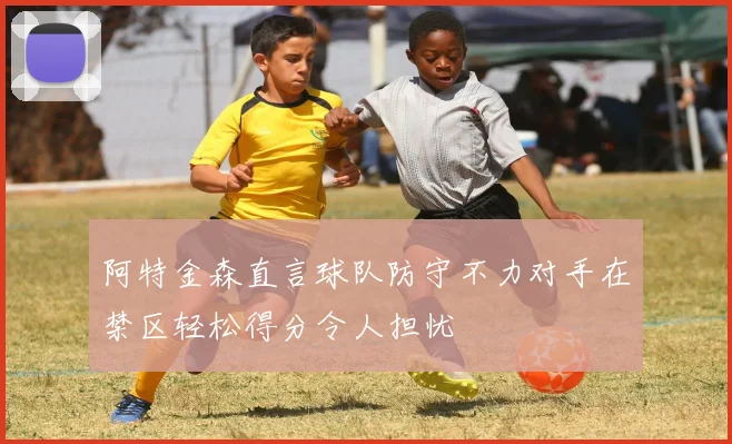 阿特金森直言球队防守不力对手在禁区轻松得分令人担忧