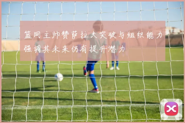 篮网主帅赞萨拉夫突破与组织能力强调其未来仍有提升潜力