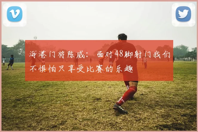海港门将陈威：面对48脚射门我们不惧怕只享受比赛的乐趣