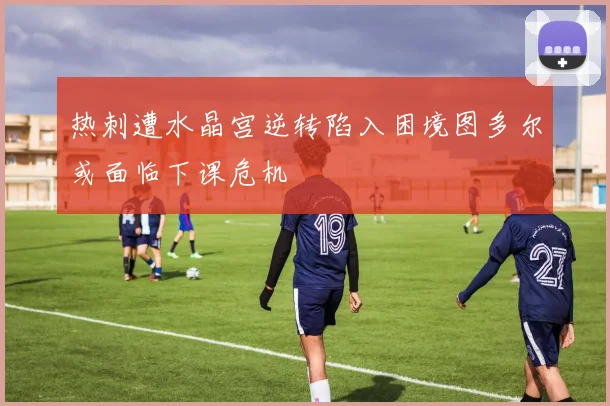 热刺遭水晶宫逆转陷入困境图多尔或面临下课危机