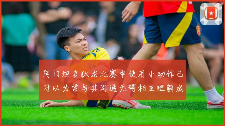 阿门坦言狄龙比赛中使用小动作已习以为常与其沟通无碍相互理解成默契