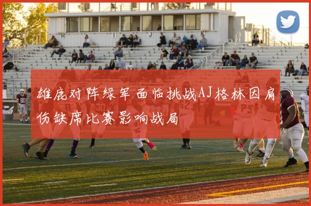 雄鹿对阵绿军面临挑战AJ格林因肩伤缺席比赛影响战局