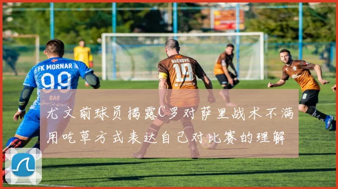 尤文前球员揭露C罗对萨里战术不满用吃草方式表达自己对比赛的理解