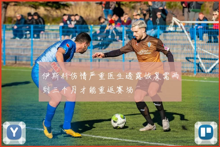 伊斯科伤情严重医生透露恢复需两到三个月才能重返赛场