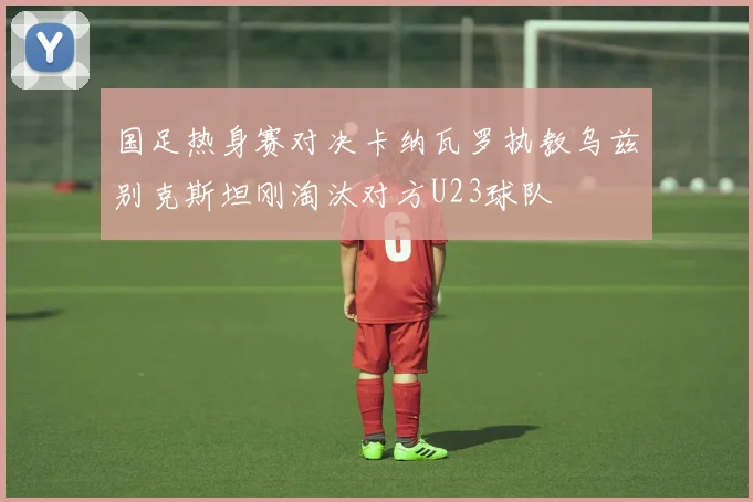 国足热身赛对决卡纳瓦罗执教乌兹别克斯坦刚淘汰对方U23球队