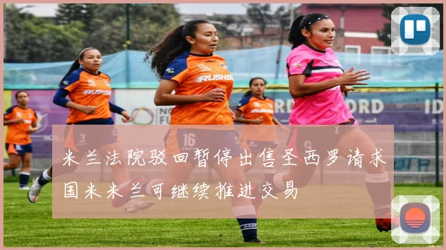 米兰法院驳回暂停出售圣西罗请求国米米兰可继续推进交易