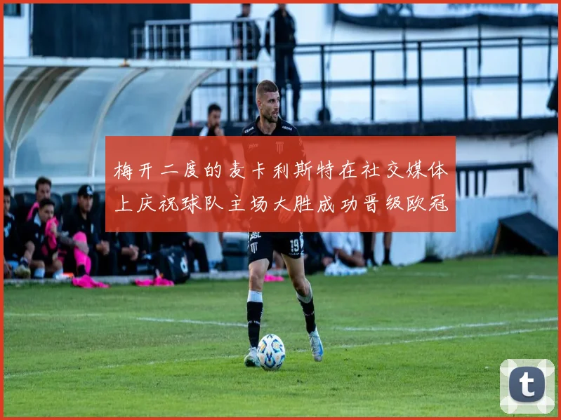 梅开二度的麦卡利斯特在社交媒体上庆祝球队主场大胜成功晋级欧冠16强