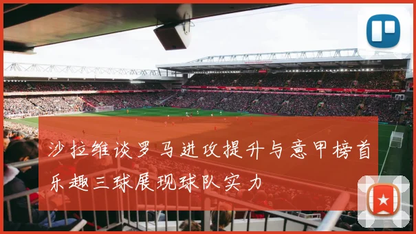 沙拉维谈罗马进攻提升与意甲榜首乐趣三球展现球队实力