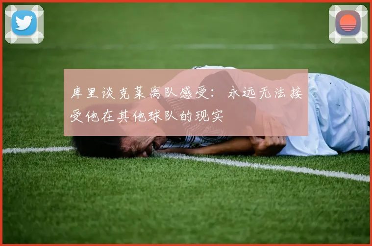 库里谈克莱离队感受：永远无法接受他在其他球队的现实