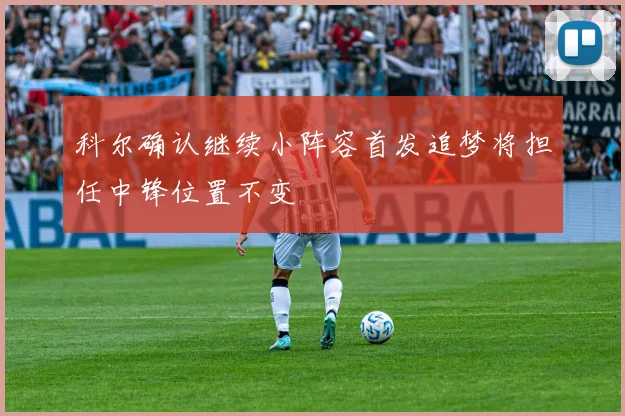 科尔确认继续小阵容首发追梦将担任中锋位置不变