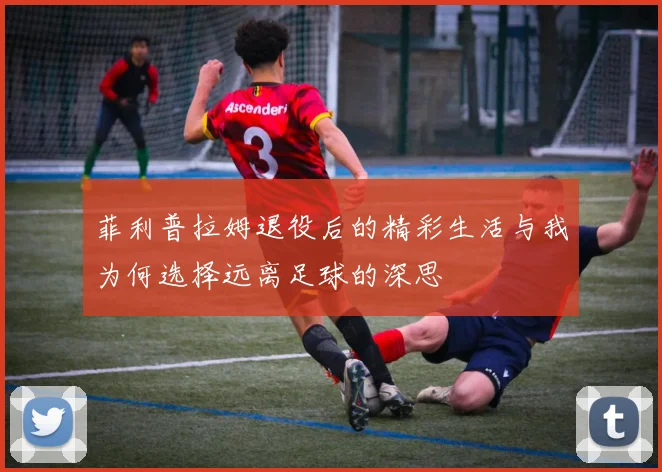 菲利普拉姆退役后的精彩生活与我为何选择远离足球的深思
