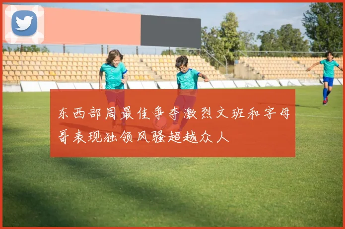 东西部周最佳争夺激烈文班和字母哥表现独领风骚超越众人