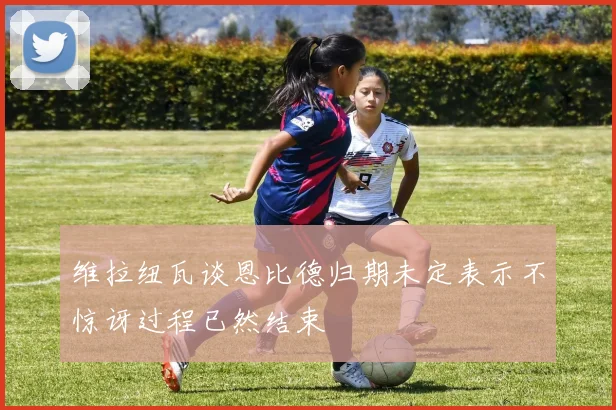 维拉纽瓦谈恩比德归期未定表示不惊讶过程已然结束