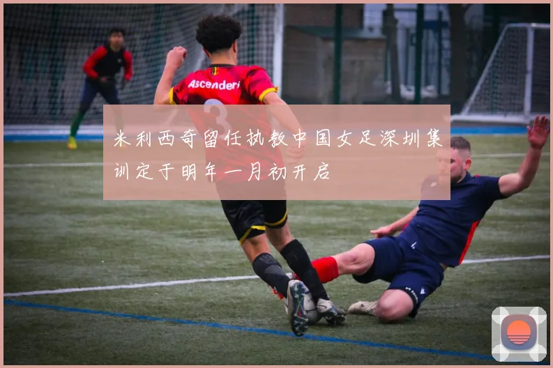 米利西奇留任执教中国女足深圳集训定于明年一月初开启