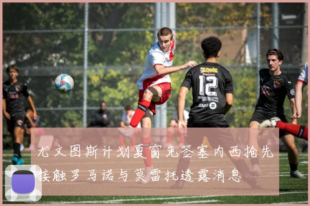 尤文图斯计划夏窗免签塞内西抢先接触罗马诺与莫雷托透露消息