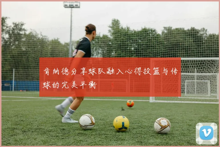 肯纳德分享球队融入心得投篮与传球的完美平衡