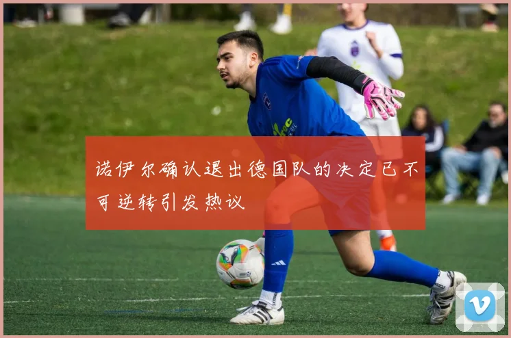 诺伊尔确认退出德国队的决定已不可逆转引发热议