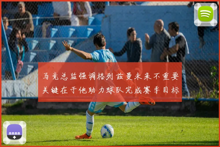 马竞总监强调格列兹曼未来不重要关键在于他助力球队完成赛季目标