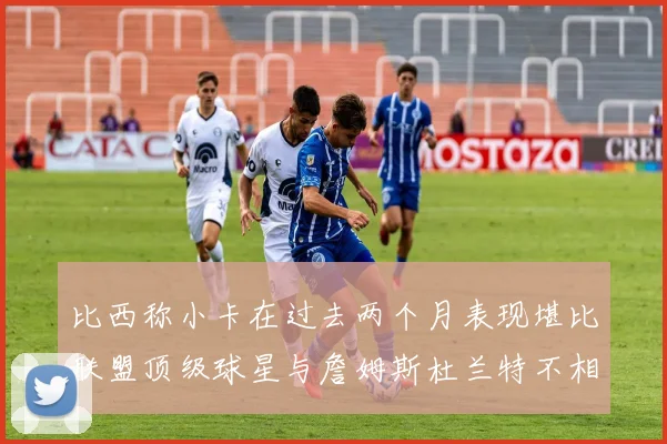 比西称小卡在过去两个月表现堪比联盟顶级球星与詹姆斯杜兰特不相上下
