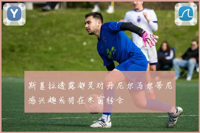 斯基拉透露都灵对丹尼尔马尔蒂尼感兴趣或将在冬窗转会