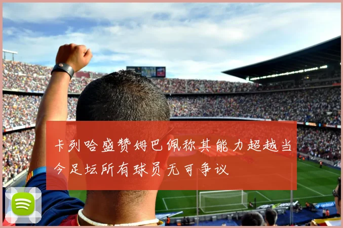 卡列哈盛赞姆巴佩称其能力超越当今足坛所有球员无可争议