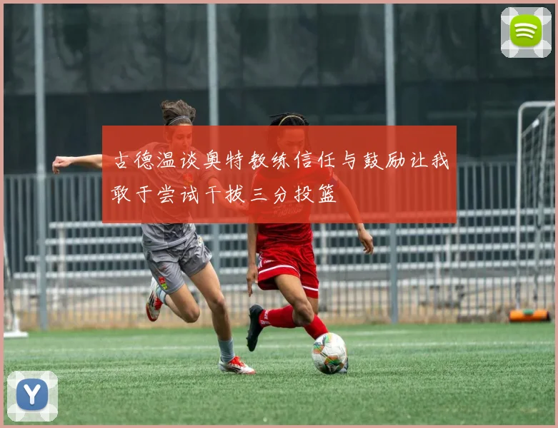 古德温谈奥特教练信任与鼓励让我敢于尝试干拔三分投篮