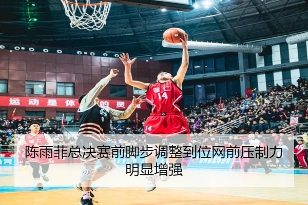 陈雨菲总决赛前脚步调整到位网前压制力明显增强（kaiyun）